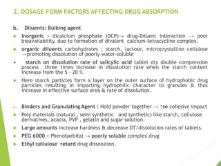 2. DOSAGE FORM FACTORS AFFECTING DRUG ABSORPTION
b. Diluents: Bulking agent
 Inorganic - dicalcium phosphate (DCP)→ drug-Diluent interaction → poor
bioavailability, due to formation of divalent calcium-tetracycline complex.
 organic diluents carbohydrates ; starch, lactose, microcrystalline cellulose
→promoting dissolution of poorly water-soluble
• starch on dissolution rate of salicylic acid tablet dry double compression
process three times increase in dissolution rate when the starch content
increase from the 5 – 20 %.
 Here starch particles form a layer on the outer surface of hydrophobic drug
particles resulting in imparting hydrophilic character to granules & thus
increase in effective surface area & rate of dissolution.
c. Binders and Granulating Agent : Hold powder together → ↑se cohesive impact
 Poly materials (natural , semi synthetic and synthetic) like starch, cellulose
derivatives, acacia, PVP , gelatin and sugar solution.
 Large amounts increase hardness & decrease DT/dissolution rates of tablets.
 PEG 6000 + Phenobarbital → poorly soluble complex drug
 Ethyl cellulose retard drug dissolution.
 