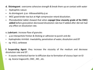 d. Disintegrant : overcome cohessive strength & break them up on contact with water
• Hydrophilic nature
• As disintegrant ↓se →Bioavailability↓se
• MCC good binder too but at High compression retard dissolution.
• Phenobarbital tablet showed that when copagel (low viscosity grade of Na CMC)
added before granulation decreased dissolution rate but if added after did not had
any effect on dissolution rate.
e. Lubricant : increase flow of granules
 ↓se interparticle friction & Sticking or adhesion to punch and die
 Hydrophobic→Inhibit →wetability, penetration of water, dissolution and DT
 eg →SLS, carbowax
f. Suspending Agent: they increase the viscosity of the medium and decrease
dissolution rate and DT .
 it causes mechanical barrier to diffusion due to formation of viscous layer on GI
 eg. Acacia tragacanth, CMC , MC , etc.
 