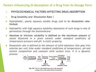 Factors influencing GI Absorption of a Drug from its Dosage Form
1. PHYSICOCHEMICAL FACTORS-AFFECTING DRUG ABSORPTION
I. Drug Solubility and ·Dissolution Rate :
 Hydrophobic, poorly aqueous soluble drugs said to be dissolution rate-
limited.
 Hydrophilic with high aqueous solubility absorption of such drugs is rate of
permeation through the biomembrane
 Absolute or intrinsic solubility is defined as the maximum amount of
solute dissolved in a given solvent under standard conditions of
temperature pressure and pH. Is static property.
 Dissolution rate is defined as the amount of solid substance that goes into
solution per unit time under standard conditions of temperature, pH and
solvent composition and constant solid surface area. It is a dynamic
process.
 
