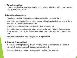 1. Tumbling method
 In this method dosage form is placed in tubes or bottles which are rotated
using revolving drum
2. Rotating disk method
 Developed by late eino nelson and described by Levy and Sahli.
 Non disintegrating tablets or discs mounted in plexiglas holder, one surface
exposed to the dissolution medium
 Holder is attached to the metal shaft ,free from vibration
 The tablet immersed one inch below the surface of 200 ml of dissolution
fluid , temp 37۠ c , in 500 ml three nacked round bottom flask , rate is 550
rpm.
 Samples were taken and assayed for drug content.
3. Rotating filter method
 It consists of magnetically driven rotating filter assembly and a 12 mesh
wire cloth basket in which dosage form is placed
 The sample is withdrawn through spinning filter for analysis
 