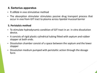 4. Sartorius apparatus
 It utilize in vivo stimulative method
 The absorption stimulater stimulates passive drug transport process that
occur in vivo from GIT tract to plasma across lipoidal mucosal barrier
5. Peristalsis method
 To stimulate hydrodynamic condition of GIT tract in an in vitro dissolution
device.
 It consists of rigid plastic cylindrical tubing fitted with septum and rubber
stopper at both ends.
 Dissolution chamber consist of a space between the septum and the lower
stopper
 Dissolution medium pumped with peristaltic action through the dosage
form
 