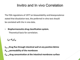 Invitro and In vivo Correlation
The FDA regulations of 1977 on bioavailability and bioequivalence
stated that dissolution test, the preferred in-vitro test should
be corelated with the in vivo data.
 Biopharmaceutics drug classification system.
Theoretical basis for correlation.
JW= PWCW
JW → Drug flux through intestinal wall at any position &time
PW → permeability of the membrane
CW → drug concentration at the intestinal membrane surface
 