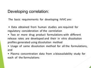 Developing correlation:
The basic requirements for developing IVIVC are:
• Data obtained from human studies are required for
regulatory consideration of the correlation
• Two or more drug product formulations with different
release rates are developed and their in vitro dissolution
profiles generated using dissolution method
• Usage of same dissolution method for all the formulations,
and
• Plasma concentration data from a bioavailability study for
each of the formulations
 