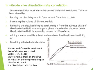 In vitro-In vivo dissolution rate correlation
in vitro dissolution must always be carried under sink conditions. This can
be achieved by:
1. Bathing the dissolving solid in fresh solvent from time to time
2. Increasing the volume of dissolution fluid
3. Removing the dissolved drug by partitioning it from the aqueous phase of
the dissolution fluid into an organic phase placed either above or below
the dissolution fluid for example, hexane or chloroform.
4. Adding a water miscible solvent such as alcohol to the dissolution fluid,
or
5. By adding selected adsorbents to remove the dissolved drug.
Hixson and Crowell's cubic root
law of dissolution is used:
Wot/3 - wt/3 = Kt
WO = original mass of the drug
W = mass of the drug remaining to
dissolve at time t
K = dissolution rate constant
 