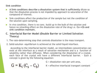 Sink condition
 A Sink conditions describe a dissolution system that is sufficiently dilute so
that the dissolution process is not impeded by approach to saturation of the
compound of interest.
 Sink conditions affect the production of the sample but not the condition of
the solution upon sampling.
 In vivo condition, there is no conc. build up in the bulk of the solution and
hence no retarding effect on the dissolution rate of the drug i.e. Cs>>Cb and
sink condition maintain.
C. Interfacial Barrier Model (Double Barrier or Limited Solvation
Theory)
1. The rate-determining step that controls dissolution is the mass transport.
2. Solid-solution ·equilibrium is achieved at the solid/liquid interface.
According to the interfacial barrier model, an intermediate concentration can
exist at the interface as a result of solvation mechanism and is a function of
solubility rather than diffusion. When considering the dissolution of a crystal,
each face of the crystal wilt have a different interfacial barrier. · Such a
concept is given by the following equation:
G = dissolution rate per unit area,
K = effective interfacial transport constant
 