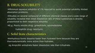 B. DRUG SOLUBILITY
Minimum aqueous solubility of 1% required to avoid potential solubility limited
absorption problems.
Studies on several compound of different chemical classes and a wide range of
solubility revealed that initial dissolution rate of these substances is directly
proportional to their respective solubility.
E.g. Poorly soluble drug: griseofulvin, spironolactone
hydrophilic drug: neomycin.
C. Solid State characteristics
Anhydrous forms dissolve faster than hydrated form because they are
thermodynamically more active than hydrates.
eg Ampicillin anhydrate faster dissolution rate than trihydrate.
10
 