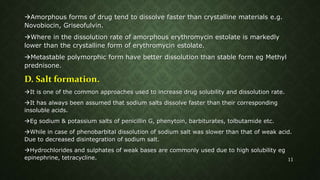 Amorphous forms of drug tend to dissolve faster than crystalline materials e.g.
Novobiocin, Griseofulvin.
Where in the dissolution rate of amorphous erythromycin estolate is markedly
lower than the crystalline form of erythromycin estolate.
Metastable polymorphic form have better dissolution than stable form eg Methyl
prednisone.
D. Salt formation.
It is one of the common approaches used to increase drug solubility and dissolution rate.
It has always been assumed that sodium salts dissolve faster than their corresponding
insoluble acids.
Eg sodium & potassium salts of penicillin G, phenytoin, barbiturates, tolbutamide etc.
While in case of phenobarbital dissolution of sodium salt was slower than that of weak acid.
Due to decreased disintegration of sodium salt.
Hydrochlorides and sulphates of weak bases are commonly used due to high solubility eg
epinephrine, tetracycline. 11
 
