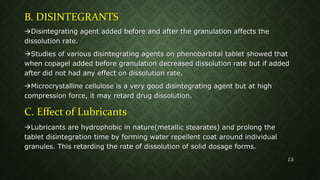 B. DISINTEGRANTS
Disintegrating agent added before and after the granulation affects the
dissolution rate.
Studies of various disintegrating agents on phenobarbital tablet showed that
when copagel added before granulation decreased dissolution rate but if added
after did not had any effect on dissolution rate.
Microcrystalline cellulose is a very good disintegrating agent but at high
compression force, it may retard drug dissolution.
C. Effect of Lubricants
Lubricants are hydrophobic in nature(metallic stearates) and prolong the
tablet disintegration time by forming water repellent coat around individual
granules. This retarding the rate of dissolution of solid dosage forms.
13
 
