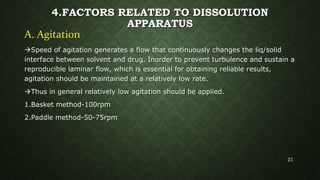 4.FACTORS RELATED TO DISSOLUTION
APPARATUS
A. Agitation
Speed of agitation generates a flow that continuously changes the liq/solid
interface between solvent and drug. Inorder to prevent turbulence and sustain a
reproducible laminar flow, which is essential for obtaining reliable results,
agitation should be maintained at a relatively low rate.
Thus in general relatively low agitation should be applied.
1.Basket method-100rpm
2.Paddle method-50-75rpm
21
 