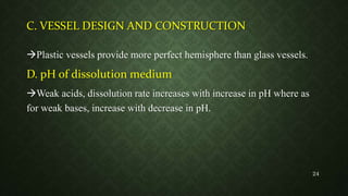 C. VESSEL DESIGN AND CONSTRUCTION
Plastic vessels provide more perfect hemisphere than glass vessels.
D. pH of dissolution medium
Weak acids, dissolution rate increases with increase in pH where as
for weak bases, increase with decrease in pH.
24
 