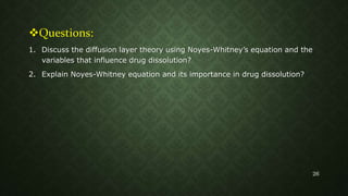 Questions:
1. Discuss the diffusion layer theory using Noyes-Whitney’s equation and the
variables that influence drug dissolution?
2. Explain Noyes-Whitney equation and its importance in drug dissolution?
26
 