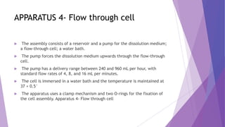 APPARATUS 4- Flow through cell
 The assembly consists of a reservoir and a pump for the dissolution medium;
a flow-through cell; a water bath.
 The pump forces the dissolution medium upwards through the flow-through
cell.
 The pump has a delivery range between 240 and 960 mL per hour, with
standard flow rates of 4, 8, and 16 mL per minutes.
 The cell is immersed in a water bath and the temperature is maintained at
37 + 0.5°
 The apparatus uses a clamp mechanism and two O-rings for the fixation of
the cell assembly. Apparatus 4- Flow through cell
 