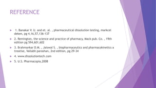 REFERENCE
 1. Banakar V. U. and et. al. , pharmaceutical dissolution testing, markcel
deken, pg 4,16,57,136-137
 2. Remington, the science and practice of pharmacy, Mack pub. Co. , 19th
edition pg 594,601,602
 3. Brahmankar D.M. , Jaiswal S. , biopharmaceutics and pharmacokinetics a
treatise, Vallabh parashan, 2nd edition, pg 29-34
 4. www.dissolutiontech.com
 5. U.S. Pharmacopia,2008
 