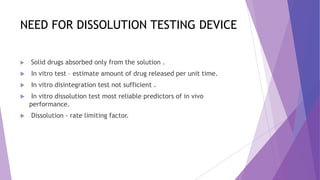 NEED FOR DISSOLUTION TESTING DEVICE
 Solid drugs absorbed only from the solution .
 In vitro test – estimate amount of drug released per unit time.
 In vitro disintegration test not sufficient .
 In vitro dissolution test most reliable predictors of in vivo
performance.
 Dissolution - rate limiting factor.
 