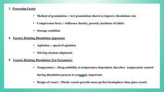3. Processing Factor
• Method of granulation :- wet granulation shown to improve dissolution rate
• Compression force :- Influence density, porosity hardness of tablet.
• Storage condition
4. Factors Relating Dissolution Apparatus
• Agitation :- speed of agitation
• Stirring element alignment
5. Factors Relating Dissolution Test Parameters
• Temperature :- Drug solubility is temperature dependent, therefore temperature control
during dissolution process is extremely important.
• Design of vessel :- Plastic vessels provide more perfect hemisphere than glass vessels
 