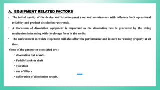 A. EQUIPMENT RELATED FACTORS
• The initial quality of the device and its subsequent care and maintenance with influence both operational
reliablity and product dissolution rate result.
• A discussion of dissolution equipment is important as the dissolution rate is generated by the string
mechanism interacting with the dosage form in the media.
• The environment in which it operates will also affect the performance and in need to running properly at all
time.
Some of the parameter associated are :-
• dissolution test vessels
• Paddle/ baskets shaft
• vibration
• use of filters
• calibration of dissolution vessels.
 