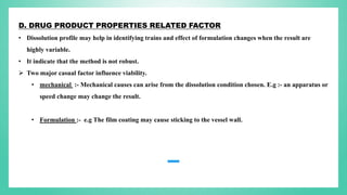 D. DRUG PRODUCT PROPERTIES RELATED FACTOR
• Dissolution profile may help in identifying trains and effect of formulation changes when the result are
highly variable.
• It indicate that the method is not robust.
 Two major casual factor influence viability.
• mechanical :- Mechanical causes can arise from the dissolution condition chosen. E.g :- an apparatus or
speed change may change the result.
• Formulation :- e.g The film coating may cause sticking to the vessel wall.
 