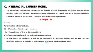 C. INTERFACIAL BARRIER MODEL
• An intermediate concentration can exist at the interface as result of solvation mechanism and function of
solubility rather than diffusion. When considering the dissolution of a crystal, each face of the crystal will have
a different interfacial barrier such a concept is given by the following equation :
G =Ki (cs - cb )
• where,
G= dissolution rate per unit area.
Ki =effective interfacial transport constant.
Cs = Concentration of drug in the stagnant layer
Cb =Concentration of drug in the bulk of the solution at time t
• In this theory, the diffusivity D may not be independent of saturation concentration cs. Therefore the
interfacial model can be extended to both diffusion layer model and Danckwerts model.
 