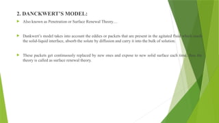 2. DANCKWERT’S MODEL:
 Also known as Penetration or Surface Renewal Theory…
 Dankwert’s model takes into account the eddies or packets that are present in the agitated fluid which reach
the solid-liquid interface, absorb the solute by diffusion and carry it into the bulk of solution.
 These packets get continuously replaced by new ones and expose to new solid surface each time, thus the
theory is called as surface renewal theory.
 
