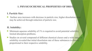 1. PHYSICOCHEMICAL PROPERTIES OF DRUG:
I. Particle Size:
 Surface area increases with decrease in particle size, higher dissolution rates
may be achieved through reduction of particle size.
II. Solubility:
 Minimum aqueous solubility of 1% is required to avoid potential solubility
limited absorption problems.
 Studies on several compound of different chemical classes and a wide range of
solubility revealed that initial dissolution rate of these substances is directly
proportional to their respective solubility.
 