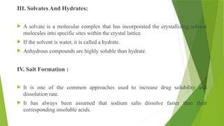 III. Solvates And Hydrates:
 A solvate is a molecular complex that has incorporated the crystallizing solvent
molecules into specific sites within the crystal lattice.
 If the solvent is water, it is called a hydrate.
 Anhydrous compounds are highly soluble than hydrate.
IV. Salt Formation :
 It is one of the common approaches used to increase drug solubility and
dissolution rate.
 It has always been assumed that sodium salts dissolve faster than their
corresponding insoluble acids.
 