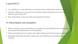V. pH EFFECT:
 The solubility of a weak acidic drug or weak basic drug is influenced by the pH of the fluid.
 Therefore, differences are expected in the solubility and the dissolution rate of such drugs in
different regions of the GIT.
 Rate of dissolution is increases while increasing the pH solution.
VI. Polymorphism And Amorphism:
 When a substance exists in more than one crystalline form, the different forms are designated as
polymorphs and the phenomenon as Polymorphism.
 Stable polymorphs has lower energy state, higher Melting point and least aqueous solubility.
 Metastable polymorphs has higher energy state, lower Melting point and higher aqueous
solubility.
 