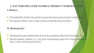 2. FACTORS RELATED TO DRUG PRODUCT FORMULATION
I. Binders:
 The hydrophilic binders like gelatin increase dissolution rate of poorly wettable drug.
 Non aqueous binders such as ethyl cellulose retard the drug dissolution.
II. Disintegrants:
 Disintegrating agent added before & after the granulation affects the dissolution rate.
 Microcrystalline cellulose is a very good disintegrating agent but at high compression
force, it may retard drug dissolution.
 