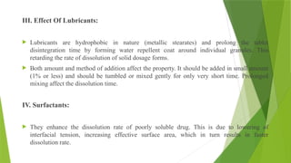 III. Effect Of Lubricants:
 Lubricants are hydrophobic in nature (metallic stearates) and prolong the tablet
disintegration time by forming water repellent coat around individual granules. This
retarding the rate of dissolution of solid dosage forms.
 Both amount and method of addition affect the property. It should be added in small amount
(1% or less) and should be tumbled or mixed gently for only very short time. Prolonged
mixing affect the dissolution time.
IV. Surfactants:
 They enhance the dissolution rate of poorly soluble drug. This is due to lowering of
interfacial tension, increasing effective surface area, which in turn results in faster
dissolution rate.
 