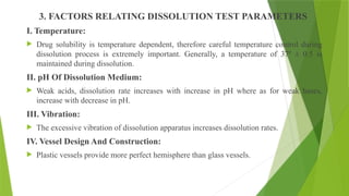 3. FACTORS RELATING DISSOLUTION TEST PARAMETERS
I. Temperature:
 Drug solubility is temperature dependent, therefore careful temperature control during
dissolution process is extremely important. Generally, a temperature of 37º ± 0.5 is
maintained during dissolution.
II. pH Of Dissolution Medium:
 Weak acids, dissolution rate increases with increase in pH where as for weak bases,
increase with decrease in pH.
III. Vibration:
 The excessive vibration of dissolution apparatus increases dissolution rates.
IV. Vessel Design And Construction:
 Plastic vessels provide more perfect hemisphere than glass vessels.
 