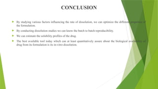 CONCLUSION
 By studying various factors influencing the rate of dissolution, we can optimize the different properties of
the formulation.
 By conducting dissolution studies we can know the batch to batch reproducibility.
 We can estimate the solubility profiles of the drug.
 The best available tool today which can at least quantitatively assure about the biological availability of
drug from its formulation is its in-vitro dissolution.
 