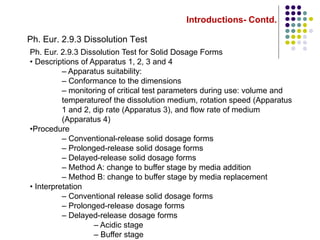 Introductions- Contd.
Ph. Eur. 2.9.3 Dissolution Test
Ph. Eur. 2.9.3 Dissolution Test for Solid Dosage Forms
• Descriptions of Apparatus 1, 2, 3 and 4
– Apparatus suitability:
– Conformance to the dimensions
– monitoring of critical test parameters during use: volume and
temperatureof the dissolution medium, rotation speed (Apparatus
1 and 2, dip rate (Apparatus 3), and flow rate of medium
(Apparatus 4)
•Procedure
– Conventional-release solid dosage forms
– Prolonged-release solid dosage forms
– Delayed-release solid dosage forms
– Method A: change to buffer stage by media addition
– Method B: change to buffer stage by media replacement
• Interpretation
– Conventional release solid dosage forms
– Prolonged-release dosage forms
– Delayed-release dosage forms
– Acidic stage
– Buffer stage
 