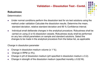 Validation – Dissolution Test - Contd.
Robustness
Determination:
 Under normal conditions perform the dissolution test for six test solutions using the
method under validation Calculate the dissolution results. Determine the mean,
standard deviation, relative standard deviation and 95 % Confidence interval.
 Individual small deliberate changes in the analytical procedure. Robustness shall be
carried on using (3 or 6) dissolution vessels. Robustness study shall be performed
on any two critical parameters on sample and standard solutions. Select the
changes to be made in the analytical procedure from the below list, as applicable
Change in dissolution parameter
 Change in dissolution medium volume (± 1 %).
 Change in RPM (± 4%).
 Change in pH of dissolution medium (pH specified in dissolution medium ± 0.2).
 Change in strength of the dissolution medium (specified morality ± 0.02 M).
 