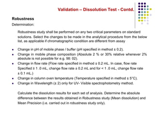 Validation – Dissolution Test - Contd.
Robustness
Determination:
Robustness study shall be performed on any two critical parameters on standard
solutions. Select the changes to be made in the analytical procedure from the below
list, as applicable if chromatographic condition are different from assay
 Change in pH of mobile phase / buffer (pH specified in method ± 0.2).
 Change in mobile phase composition (Absolute 2 % or 30% relative whenever 2%
absolute is not possible for e.g. 98: 02).
 Change in flow rate (Flow rate specified in method ± 0.2 mL. In case, flow rate
Specified ≥ 1 .0 mL, change flow rate ± 0.2 mL and for < 1 .0 mL, change flow rate
± 0.1 mL.)
 Change in column oven temperature (Temperature specified in method ± 5°C).
 Change in Wavelength (± 2) only for UV- Visible spectrophotometry method.
Calculate the dissolution results for each set of analysis. Determine the absolute
difference between the results obtained in Robustness study (Mean dissolution) and
Mean Precision (i.e. carried out in robustness study only).
 