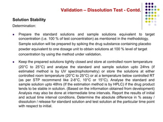 Validation – Dissolution Test - Contd.
Solution Stability
Determination:
 Prepare the standard solutions and sample solutions equivalent to target
concentration (i.e. 100 % of test concentration) as mentioned in the methodology.
Sample solution will be prepared by spiking the drug substance containing placebo
powder equivalent to one dosage unit to obtain solutions at 100 % level of target
concentration by using the method under validation.
 Keep the prepared solutions tightly closed and store at controlled room temperature
(20°C to 25°C) and analyse the standard and sample solution upto 24hrs (if
estimated method is by UV spectrophotometry) or store the solutions at either
controlled room temperature (20°C to 25°C) or at a temperature below controlled RT
(as per STP recommend like 2-8°C, 10°C or 15°C). Analyse the standard and
sample solution upto 48hrs (If the estimation method is by HPLC) if the drug product
tends to be stable in solution. (Based on the information obtained from development)
Analysis may also be done at intermediate time intervals. Report the results of initial
and actual time interval conditions. Determine the absolute difference in % assay /
dissolution / release for standard solution and test solution at the particular time point
with respect to initial.
 