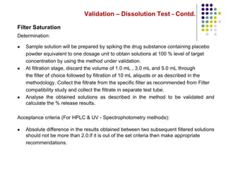 Validation – Dissolution Test - Contd.
Filter Saturation
Determination:
 Sample solution will be prepared by spiking the drug substance containing placebo
powder equivalent to one dosage unit to obtain solutions at 100 % level of target
concentration by using the method under validation.
 At filtration stage, discard the volume of 1.0 mL , 3.0 mL and 5.0 mL through
the filter of choice followed by filtration of 10 mL aliquots or as described in the
methodology. Collect the filtrate from the specific filter as recommended from Filter
compatibility study and collect the filtrate in separate test tube.
 Analyse the obtained solutions as described in the method to be validated and
calculate the % release results.
Acceptance criteria (For HPLC & UV - Spectrophotometry methods):
 Absolute difference in the results obtained between two subsequent filtered solutions
should not be more than 2.0.lf it is out of the set criteria then make appropriate
recommendations.
 