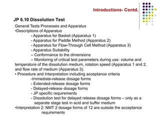 Introductions- Contd.
JP 6.10 Dissolution Test
General Tests Processes and Apparatus
•Descriptions of Apparatus
- Apparatus for Basket (Apparatus 1)
- Apparatus for Paddle Method (Apparatus 2)
- Apparatus for Flow-Through Cell Method (Apparatus 3)
- Apparatus Suitability
– Conformance to the dimensions
– Monitoring of critical test parameters during use: volume and
temperature of the dissolution medium, rotation speed (Apparatus 1 and 2,
and flow rate of medium (Apparatus 3).
• Procedure and Interpretation including acceptance criteria
-Immediate-release dosage forms
- Extended-release dosage forms
- Delayed-release dosage forms
- JP specific requirements
- Dissolution test for delayed release dosage forms – only as a
separate stage test in acid and buffer medium
•Interpretation 2: NMT 2 dosage forms of 12 are outside the acceptance
requirements
 