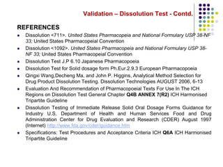 Validation – Dissolution Test - Contd.
REFERENCES
 Dissolution <711>. United States Pharmacopeia and National Formulary USP 38-NF
33; United States Pharmacopeial Convention
 Dissolution <1092>. United States Pharmacopeia and National Formulary USP 38-
NF 33; United States Pharmacopeial Convention
 Dissolution Test J.P 6.10 Japanese Pharmacopoeia
 Dissolution Test for Solid dosage form Ph.Eur.2.9.3 European Pharmacopoeia
 Qingxi Wang,Decheng Ma, and John P. Higgins, Analytical Method Selection for
Drug Product Dissolution Testing. Dissolution Technologies AUGUST 2006, 6-13
 Evaluation And Recommendation of Pharmacopoeial Texts For Use In The ICH
Regions on Dissolution Test General Chapter Q4B ANNEX 7(R2) ICH Harmonised
Tripartite Guideline
 Dissolution Testing of Immediate Release Solid Oral Dosage Forms Guidance for
Industry U.S. Department of Health and Human Services Food and Drug
Administration Center for Drug Evaluation and Research (CDER) August 1997
(Internet) http://www.fda.gov/cder/guidance.htm
 Specifications: Test Procedures and Acceptance Criteria ICH Q6A ICH Harmonised
Tripartite Guideline
 