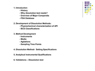 1. Introduction
- History
- Why dissolution test needs?
- Overview of Major Compendia
- FDA Database
2. Development of Dissolution Methods:
- Physiochemical characterization of API
- BCS Classifications
3. Method Development
- Instruments
- Media
- Agitations
- Sampling Time Points
4. Dissolution Method- Setting Specifications
5. Analytical Instrumental Qualifications
6. Validations – Dissolution test
 