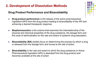 2. Development of Dissolution Methods
Drug Product Performance and Bioavailability
 Drug product performance is the release of the active pharmaceutical
ingredient (API) from the drug product leading to bioavailability of the API and
achieving a desired therapeutic response.
 Biopharmaceutics is the science that examines the interrelationship of the
physical and chemical properties of the drug substance, the dosage form and
the route of administration on the rate and extent of systemic drug absorption.
 Bioavailability (BA) studies focus on determining the process by which a drug
is released from the dosage form and moves to the site of action.
 Bioavailability is the rate and extent to which the drug substance or Active
Pharmaceutical Ingredient (API) is absorbed from the drug product and
becomes available at the site of action
 