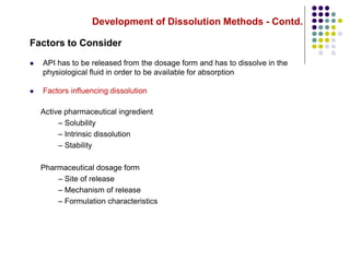 Development of Dissolution Methods - Contd.
Factors to Consider
 API has to be released from the dosage form and has to dissolve in the
physiological fluid in order to be available for absorption
 Factors influencing dissolution
Active pharmaceutical ingredient
– Solubility
– Intrinsic dissolution
– Stability
Pharmaceutical dosage form
– Site of release
– Mechanism of release
– Formulation characteristics
 