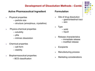 Development of Dissolution Methods - Contd.
Active Pharmaceutical Ingredient
 Physical properties
– particle size
– structure (amorphous, crystalline)
 Physico-chemical properties
– solubility
– pKa
– intrinsic dissolution
 Chemical properties
– salt form
– stability
 Biopharmaceutical properties
– BCS classification
Formulation
 Site of drug dissolution
– gastrointestinal tract
– skin
 Type
– solid
– liquid
 Release characteristics
– immediate release
– modified release
 Excipients
 Manufacturing process
 Marketing considerations
 