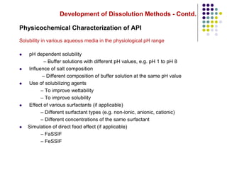 Development of Dissolution Methods - Contd.
Physicochemical Characterization of API
Solubility in various aqueous media in the physiological pH range
 pH dependent solubility
– Buffer solutions with different pH values, e.g. pH 1 to pH 8
 Influence of salt composition
– Different composition of buffer solution at the same pH value
 Use of solubilizing agents
– To improve wettability
– To improve solubility
 Effect of various surfactants (if applicable)
– Different surfactant types (e.g. non-ionic, anionic, cationic)
– Different concentrations of the same surfactant
 Simulation of direct food effect (if applicable)
– FaSSIF
– FeSSIF
 