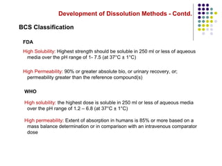 Development of Dissolution Methods - Contd.
BCS Classification
FDA
High Solubility: Highest strength should be soluble in 250 ml or less of aqueous
media over the pH range of 1- 7.5 (at 37°C ± 1°C)
High Permeability: 90% or greater absolute bio, or urinary recovery, or;
permeability greater than the reference compound(s)
WHO
High solubility: the highest dose is soluble in 250 ml or less of aqueous media
over the pH range of 1.2 – 6.8 (at 37°C ± 1°C)
High permeability: Extent of absorption in humans is 85% or more based on a
mass balance determination or in comparison with an intravenous comparator
dose
 