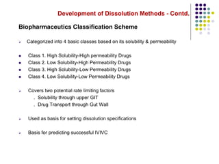 Development of Dissolution Methods - Contd.
Biopharmaceutics Classification Scheme
 Categorized into 4 basic classes based on its solubility & permeability
 Class 1. High Solubility-High permeability Drugs
 Class 2. Low Solubility-High Permeability Drugs
 Class 3. High Solubility-Low Permeability Drugs
 Class 4. Low Solubility-Low Permeability Drugs
 Covers two potential rate limiting factors
. Solubility through upper GIT
. Drug Transport through Gut Wall
 Used as basis for setting dissolution specifications
 Basis for predicting successful IVIVC
 