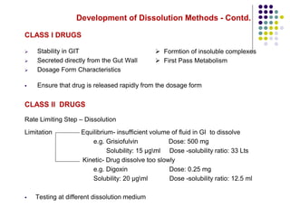 Development of Dissolution Methods - Contd.
CLASS I DRUGS
 Stability in GIT
 Secreted directly from the Gut Wall
 Dosage Form Characteristics
 Ensure that drug is released rapidly from the dosage form
CLASS II DRUGS
Rate Limiting Step – Dissolution
Limitation Equilibrium- insufficient volume of fluid in GI to dissolve
e.g. Grisiofulvin Dose: 500 mg
Solubility: 15 µgml Dose -solubility ratio: 33 Lts
Kinetic- Drug dissolve too slowly
e.g. Digoxin Dose: 0.25 mg
Solubility: 20 µgml Dose -solubility ratio: 12.5 ml
 Testing at different dissolution medium
 Formtion of insoluble complexes
 First Pass Metabolism
 