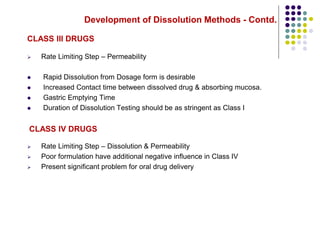 Development of Dissolution Methods - Contd.
CLASS III DRUGS
 Rate Limiting Step – Permeability
 Rapid Dissolution from Dosage form is desirable
 Increased Contact time between dissolved drug & absorbing mucosa.
 Gastric Emptying Time
 Duration of Dissolution Testing should be as stringent as Class I
CLASS IV DRUGS
 Rate Limiting Step – Dissolution & Permeability
 Poor formulation have additional negative influence in Class IV
 Present significant problem for oral drug delivery
 