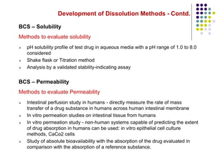 Development of Dissolution Methods - Contd.
BCS – Solubility
Methods to evaluate solubility
 pH solubility profile of test drug in aqueous media with a pH range of 1.0 to 8.0
considered
 Shake flask or Titration method
 Analysis by a validated stability-indicating assay
BCS – Permeability
Methods to evaluate Permeability
 Intestinal perfusion study in humans - directly measure the rate of mass
transfer of a drug substance in humans across human intestinal membrane
 In vitro permeation studies on intestinal tissue from humans
 In vitro permeation study - non-human systems capable of predicting the extent
of drug absorption in humans can be used: in vitro epithelial cell culture
methods, CaCo2 cells
 Study of absolute bioavailability with the absorption of the drug evaluated in
comparison with the absorption of a reference substance.
 