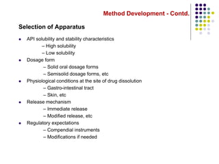 Method Development - Contd.
Selection of Apparatus
 API solubility and stability characteristics
– High solubility
– Low solubility
 Dosage form
– Solid oral dosage forms
– Semisolid dosage forms, etc
 Physiological conditions at the site of drug dissolution
– Gastro-intestinal tract
– Skin, etc
 Release mechanism
– Immediate release
– Modified release, etc
 Regulatory expectations
– Compendial instruments
– Modifications if needed
 