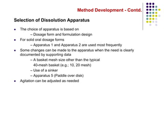 Method Development - Contd.
Selection of Dissolution Apparatus
 The choice of apparatus is based on
– Dosage form and formulation design
 For solid oral dosage forms
– Apparatus 1 and Apparatus 2 are used most frequently
 Some changes can be made to the apparatus when the need is clearly
documented by supporting data
– A basket mesh size other than the typical
40-mesh basket (e.g.; 10, 20 mesh)
– Use of a sinker
– Apparatus 5 (Paddle over disk)
 Agitation can be adjusted as needed
 