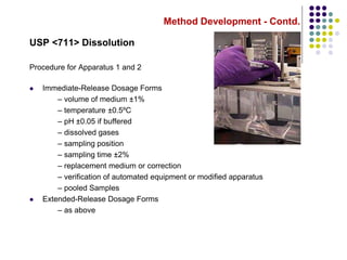 Method Development - Contd.
USP <711> Dissolution
Procedure for Apparatus 1 and 2
 Immediate-Release Dosage Forms
– volume of medium ±1%
– temperature ±0.5ºC
– pH ±0.05 if buffered
– dissolved gases
– sampling position
– sampling time ±2%
– replacement medium or correction
– verification of automated equipment or modified apparatus
– pooled Samples
 Extended-Release Dosage Forms
– as above
 